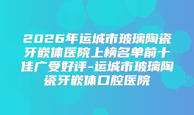 2026年运城市玻璃陶瓷牙嵌体医院上榜名单前十佳广受好评-运城市玻璃陶瓷牙嵌体口腔医院