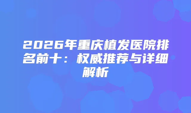 2026年重庆植发医院排名前十：推荐与详细解析