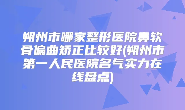 朔州市哪家整形医院鼻软骨偏曲矫正比较好(朔州市第一人民医院名气实力在线盘点)