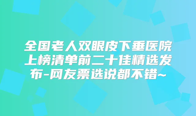 全国老人双眼皮下垂医院上榜清单前二十佳精选发布-网友票选说都不错~