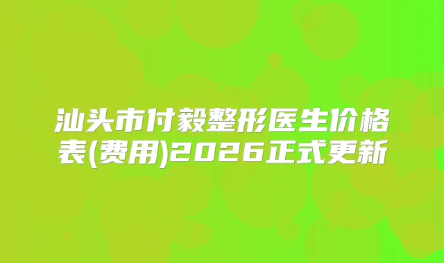 汕头市付毅整形医生价格表(费用)2026正式更新
