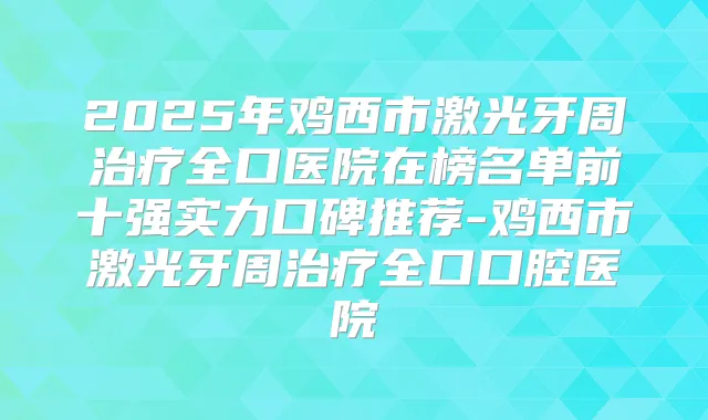 2025年鸡西市激光牙周全口医院在榜名单前十强实力口碑推荐-鸡西市激光牙周全口口腔医院