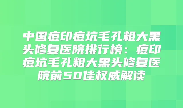 中国痘印痘坑毛孔粗大黑头修复医院排行榜:痘印痘坑毛孔粗大黑头修复医院前50佳解读