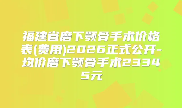福建省磨下颚骨手术价格表(费用)2026正式公开-均价磨下颚骨手术23345元