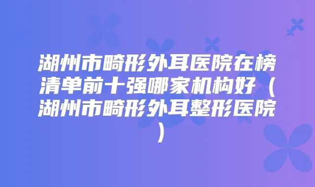 湖州市畸形外耳医院在榜清单前十强哪家机构好(湖州市畸形外耳整形医院)