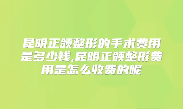 昆明正颌整形的手术费用是多少钱,昆明正颌整形费用是怎么收费的呢