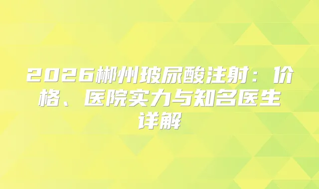 2026郴州玻尿酸注射：价格、医院实力与知名医生详解