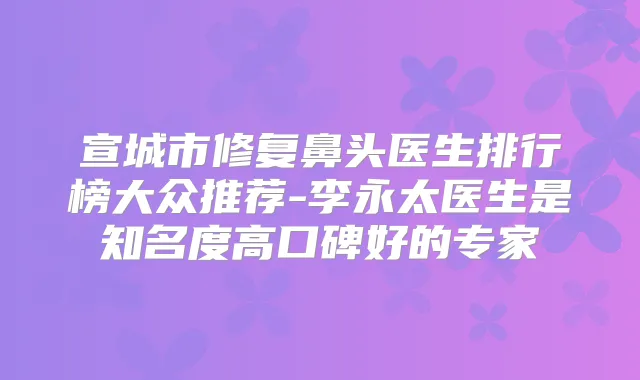 宣城市修复鼻头医生排行榜大众推荐-李永太医生是知名度高口碑好的专家