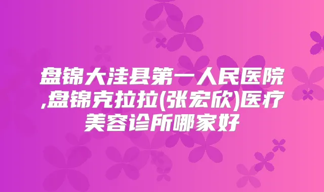 盘锦大洼县第一人民医院,盘锦克拉拉(张宏欣)医疗美容诊所哪家好
