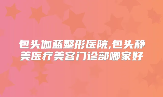 包头伽蓝整形医院,包头静美医疗美容门诊部哪家好