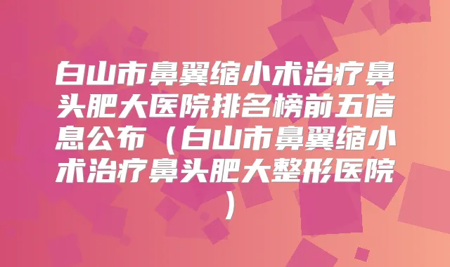 白山市鼻翼缩小术鼻头肥大医院排名榜前五信息公布(白山市鼻翼缩小术鼻头肥大整形医院)