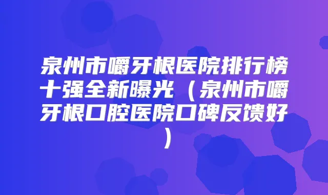 泉州市嚼牙根医院排行榜十强全新曝光（泉州市嚼牙根口腔医院口碑反馈好）