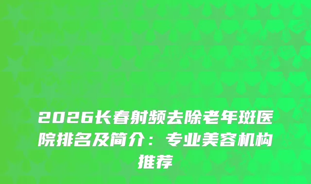 2026长春射频去除老年斑医院排名及简介：专业美容机构推荐