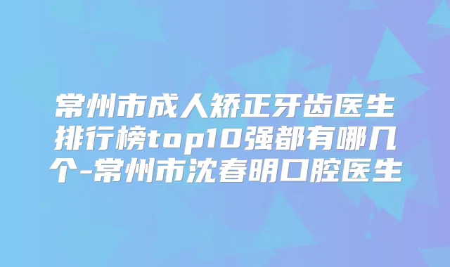 常州市成人矫正牙齿医生排行榜top10强都有哪几个-常州市沈春明口腔医生
