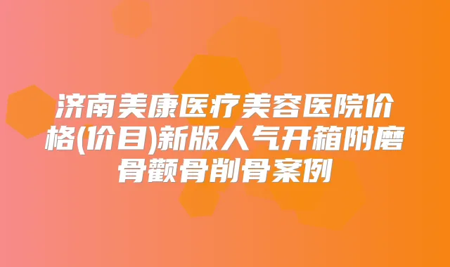 济南美康医疗美容医院价格(价目)新版人气开箱附磨骨颧骨削骨案例