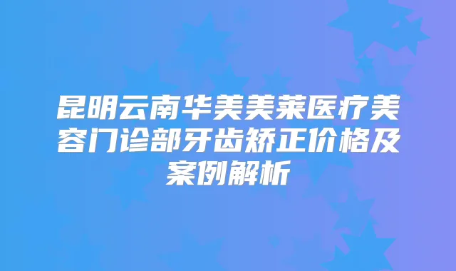 昆明云南华美美莱医疗美容门诊部牙齿矫正价格及案例解析