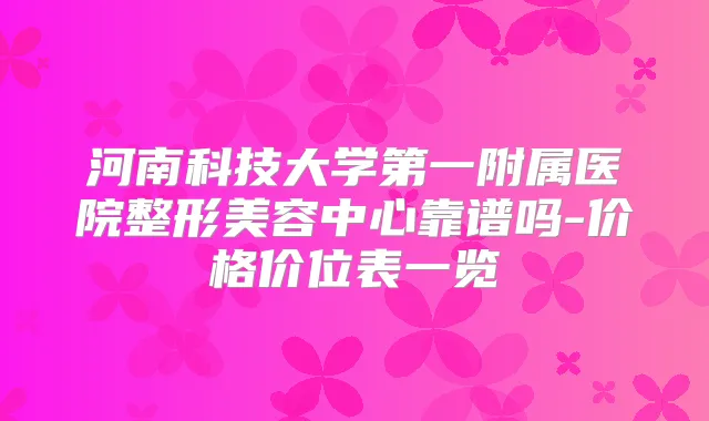 河南科技大学第一附属医院整形美容中心靠谱吗-价格价位表一览