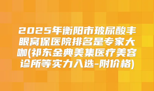 2025年衡阳市玻尿酸丰眼窝保医院排名是专家大咖(祁东金典美集医疗美容诊所等实力入选-附价格)