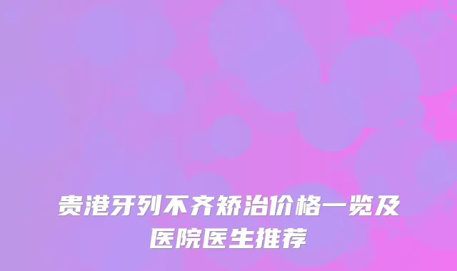 贵港牙列不齐矫治价格一览及医院医生推荐