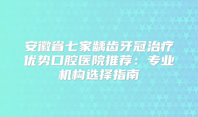安徽省七家龋齿牙冠优势口腔医院推荐：专业机构选择指南