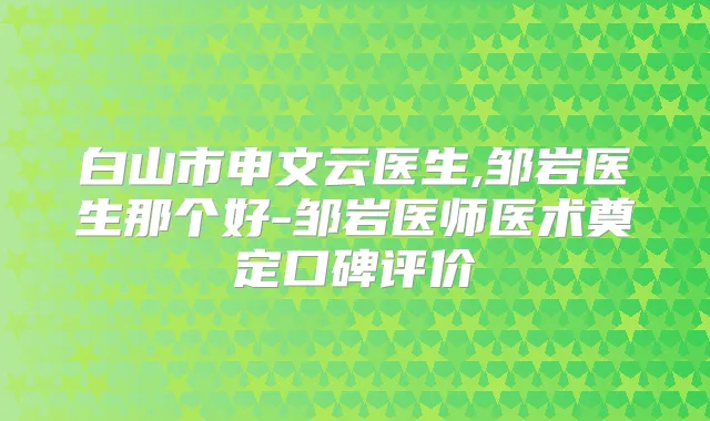 白山市申文云医生,邹岩医生那个好-邹岩医师医术奠定口碑评价
