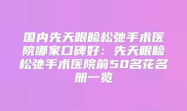 国内先天眼睑松弛手术医院哪家口碑好：先天眼睑松弛手术医院前50名花名册一览