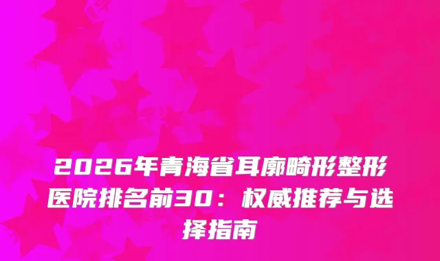2026年青海省耳廓畸形整形医院排名前30：推荐与选择指南