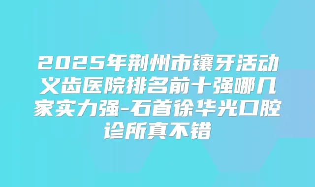 2025年荆州市镶牙活动义齿医院排名前十强哪几家实力强-石首徐华光口腔诊所真不错