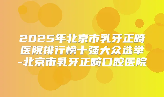 2025年北京市乳牙正畸医院排行榜十强大众选举-北京市乳牙正畸口腔医院