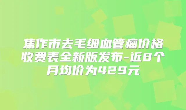焦作市去毛细血管瘤价格收费表全新版发布-近8个月均价为429元