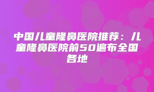 中国儿童隆鼻医院推荐：儿童隆鼻医院前50遍布全国各地