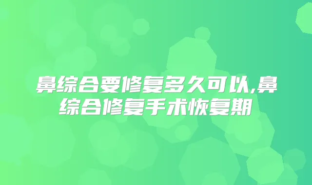 鼻综合要修复多久可以,鼻综合修复手术恢复期