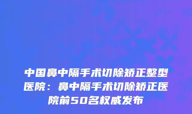 中国鼻中隔手术切除矫正整型医院：鼻中隔手术切除矫正医院前50名发布