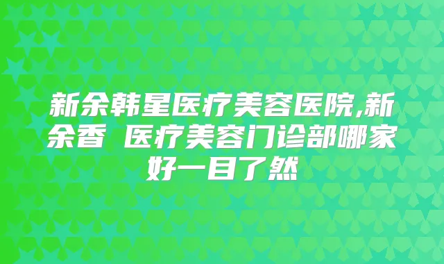 新余韩星医疗美容医院,新余香溋医疗美容门诊部哪家好一目了然