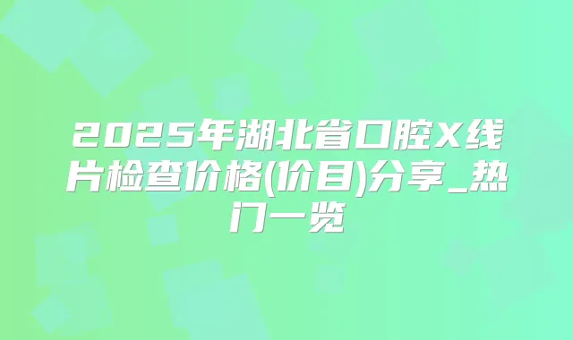 2025年湖北省口腔X线片检查价格(价目)分享_热门一览