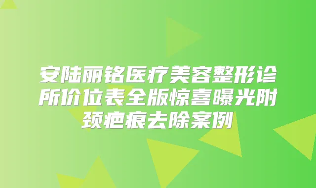 安陆丽铭医疗美容整形诊所价位表全版惊喜曝光附颈疤痕去除案例