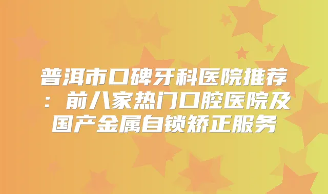 普洱市口碑牙科医院推荐:前八家热门口腔医院及国产金属自锁矫正服务