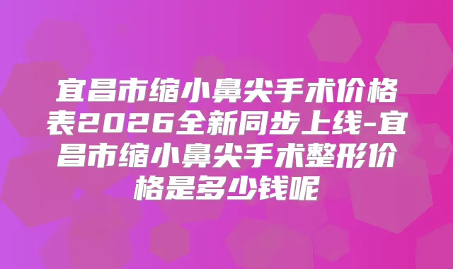 宜昌市缩小鼻尖手术价格表2026全新同步上线-宜昌市缩小鼻尖手术整形价格是多少钱呢