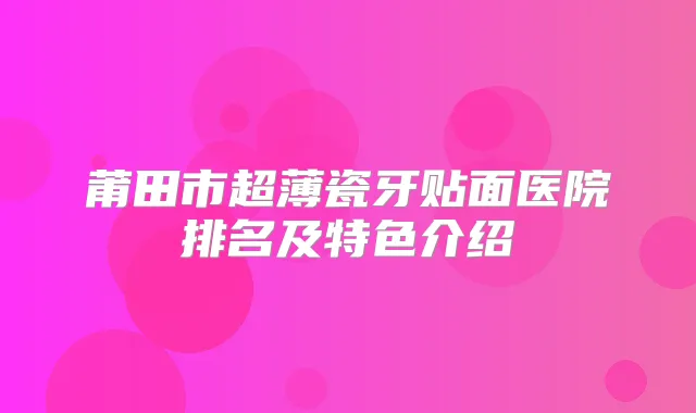 莆田市超薄瓷牙贴面医院排名及特色介绍