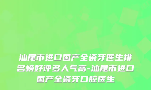 汕尾市进口国产全瓷牙医生排名榜好评多人气高-汕尾市进口国产全瓷牙口腔医生