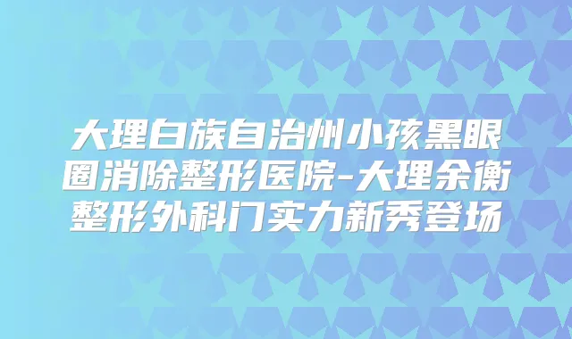 大理白族自治州小孩黑眼圈消除整形医院-大理余衡整形外科门实力新秀登场