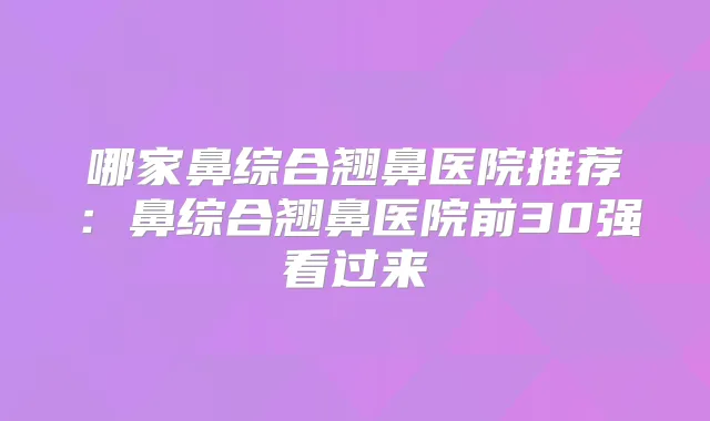 哪家鼻综合翘鼻医院推荐：鼻综合翘鼻医院前30强看过来