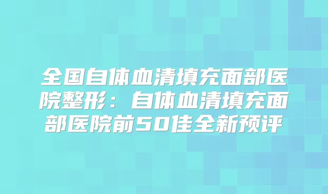 全国自体血清填充面部医院整形:自体血清填充面部医院前50佳全新预评