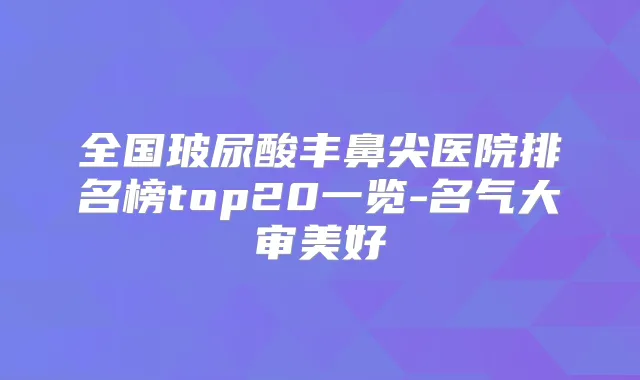 全国玻尿酸丰鼻尖医院排名榜top20一览-名气大审美好