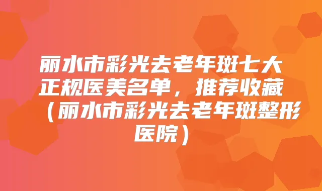 丽水市彩光去老年斑七大正规医美名单，推荐收藏（丽水市彩光去老年斑整形医院）