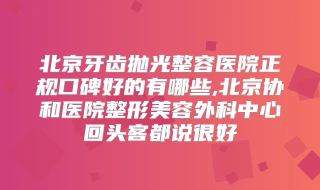 北京牙齿抛光整容医院正规口碑好的有哪些,北京协和医院整形美容外科中心回头客都说很好