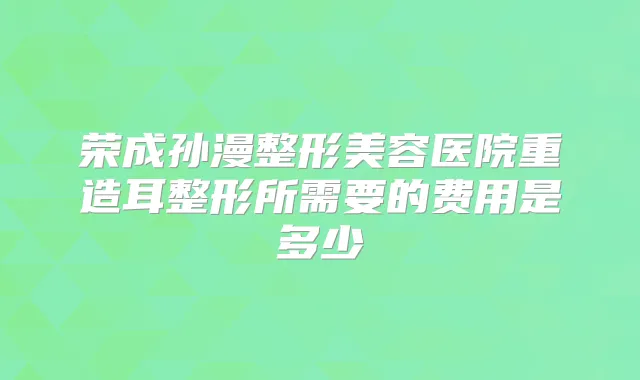 荣成孙漫整形美容医院重造耳整形所需要的费用是多少