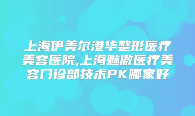 上海伊美尔港华整形医疗美容医院,上海魅傲医疗美容门诊部技术PK哪家好
