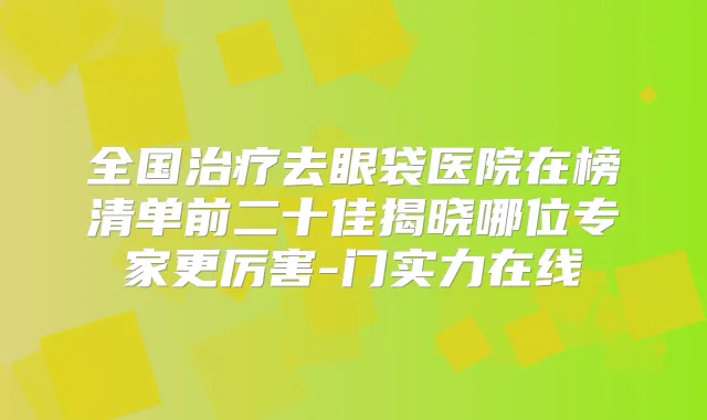 全国去眼袋医院在榜清单前二十佳揭晓哪位专家更厉害-门实力在线
