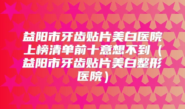 益阳市牙齿贴片美白医院上榜清单前十意想不到（益阳市牙齿贴片美白整形医院）